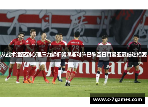 从战术适配到心理压力解析努涅斯对阵巴黎圣日耳曼亚冠低迷根源