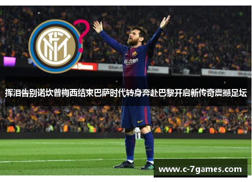 挥泪告别诺坎普梅西结束巴萨时代转身奔赴巴黎开启新传奇震撼足坛